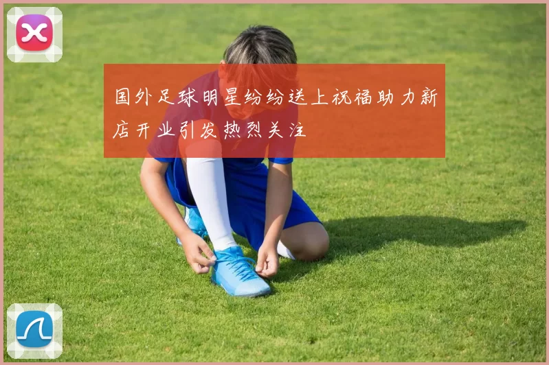国外足球明星纷纷送上祝福助力新店开业引发热烈关注