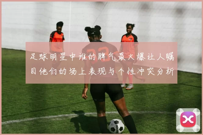 足球明星中谁的脾气最火爆让人瞩目他们的场上表现与个性冲突分析