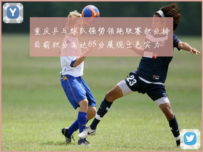 重庆乒乓球队强势领跑联赛积分榜目前积分高达65分展现出色实力