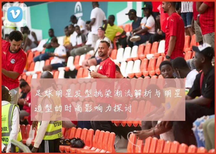 足球明星发型挑染潮流解析与明星造型的时尚影响力探讨