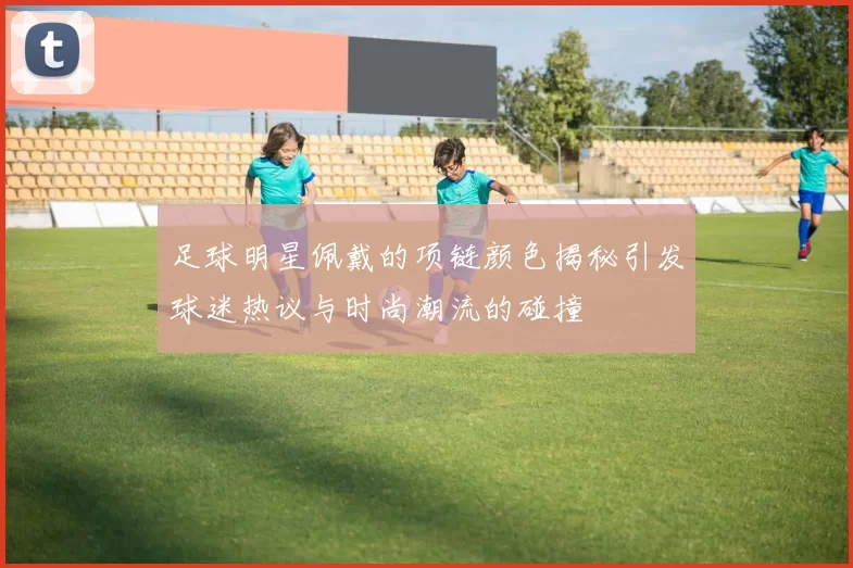 足球明星佩戴的项链颜色揭秘引发球迷热议与时尚潮流的碰撞