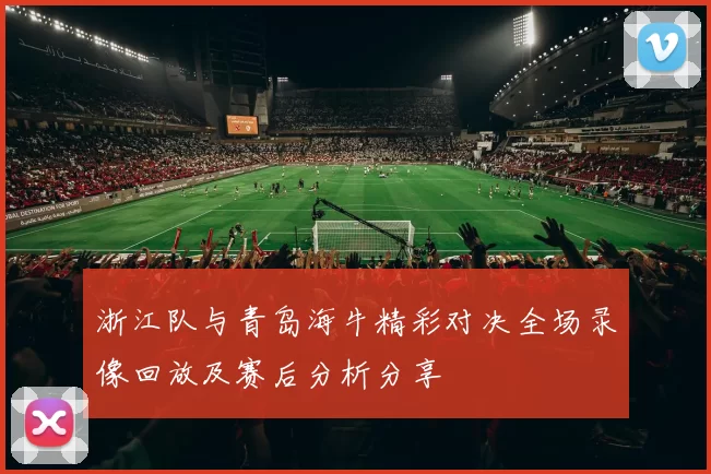 浙江队与青岛海牛精彩对决全场录像回放及赛后分析分享
