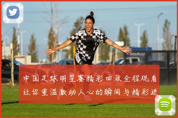 中国足球明星赛精彩回放全程观看让你重温激动人心的瞬间与精彩进球