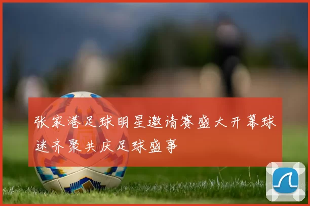 张家港足球明星邀请赛盛大开幕球迷齐聚共庆足球盛事