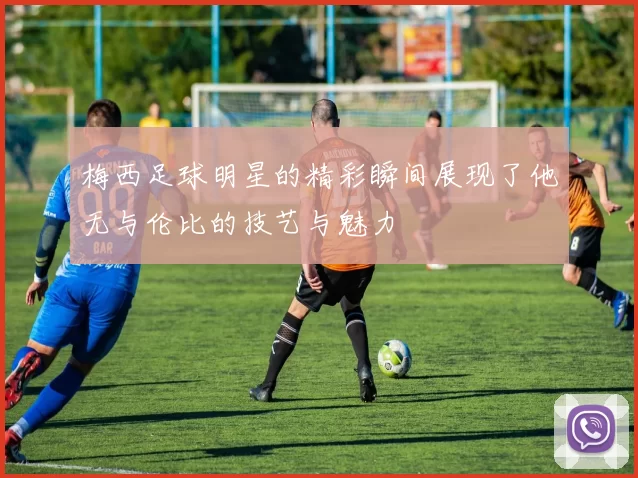 梅西足球明星的精彩瞬间展现了他无与伦比的技艺与魅力