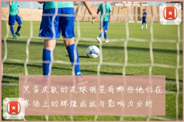 黑黄皮肤的足球明星有哪些他们在赛场上的辉煌成就与影响力分析