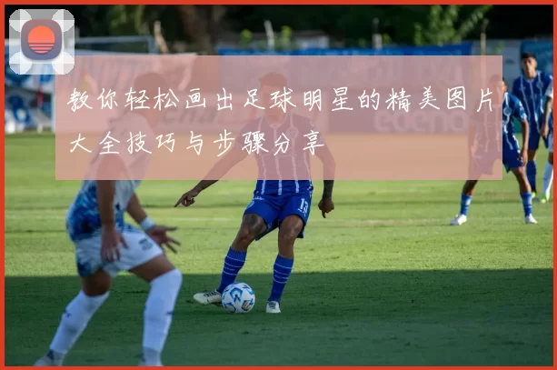 教你轻松画出足球明星的精美图片大全技巧与步骤分享