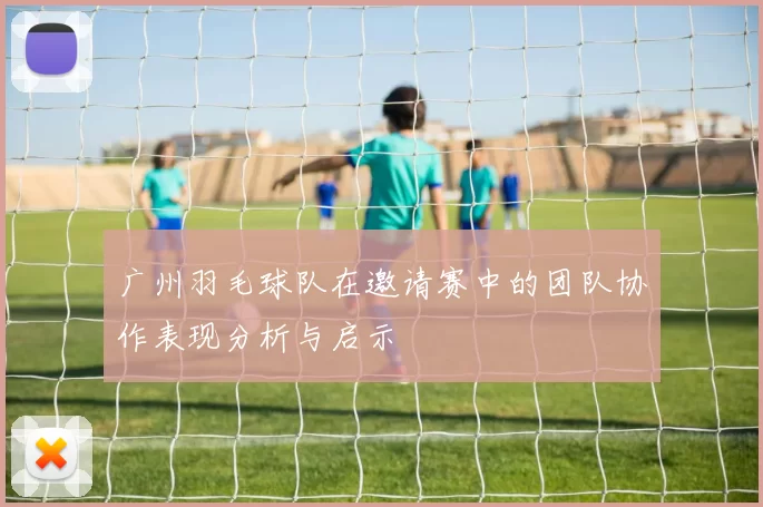广州羽毛球队在邀请赛中的团队协作表现分析与启示