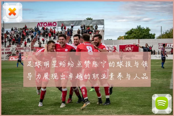 足球明星纷纷点赞陈宁的球技与领导力展现出卓越的职业素养与人品魅力