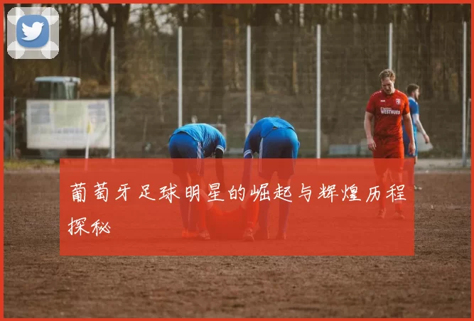 葡萄牙足球明星的崛起与辉煌历程探秘