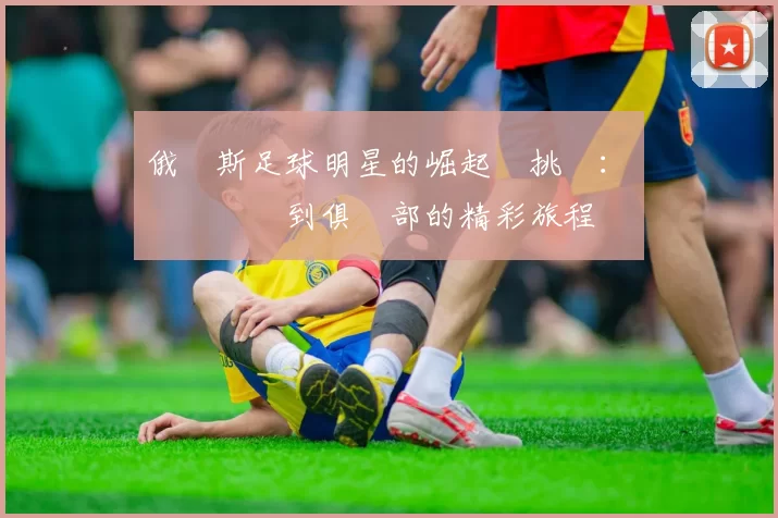 俄羅斯足球明星的崛起與挑戰：從國際賽場到俱樂部的精彩旅程