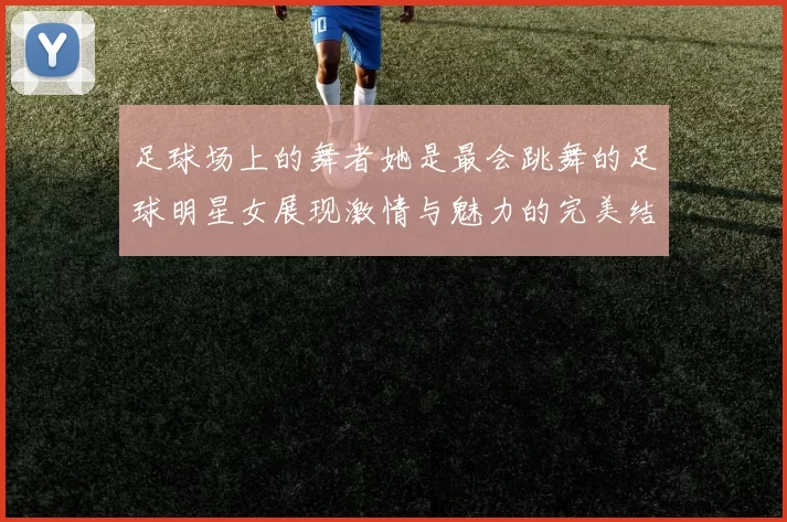 足球场上的舞者她是最会跳舞的足球明星女展现激情与魅力的完美结合