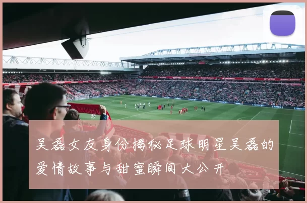 吴磊女友身份揭秘足球明星吴磊的爱情故事与甜蜜瞬间大公开