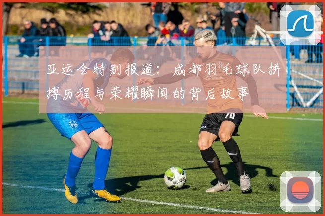 亚运会特别报道：成都羽毛球队拼搏历程与荣耀瞬间的背后故事