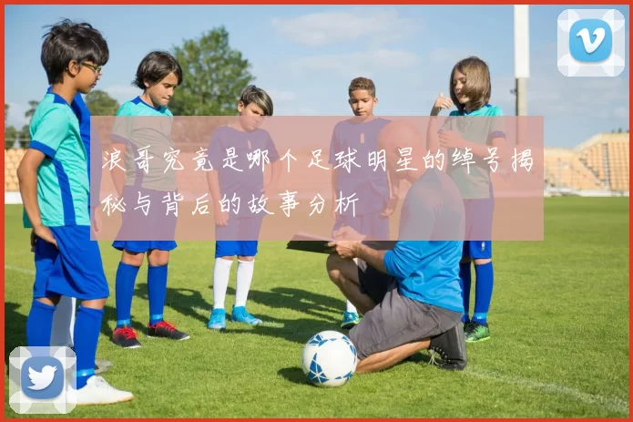 浪哥究竟是哪个足球明星的绰号揭秘与背后的故事分析