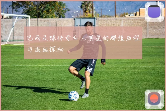 巴西足球传奇白人明星的辉煌历程与成就探秘