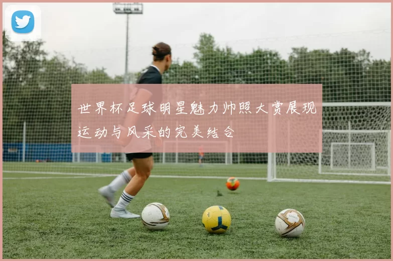 世界杯足球明星魅力帅照大赏展现运动与风采的完美结合