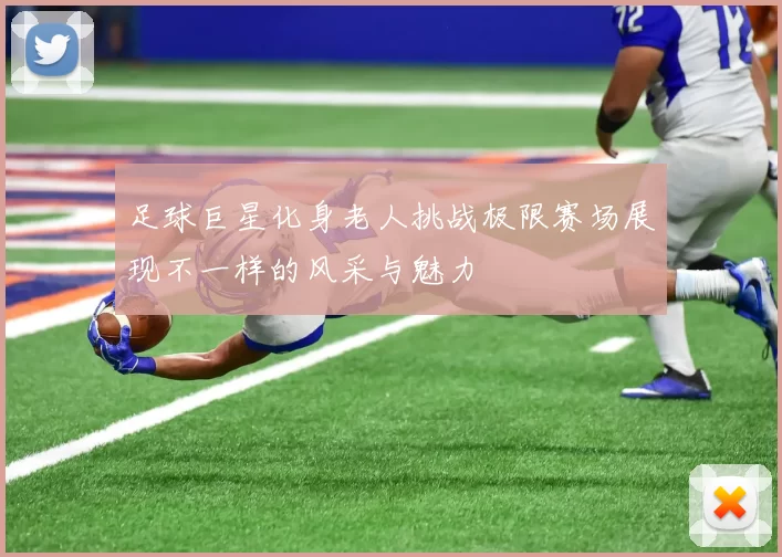 足球巨星化身老人挑战极限赛场展现不一样的风采与魅力