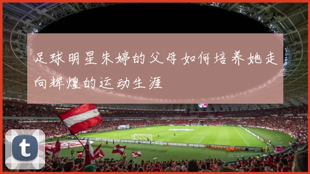 足球明星朱婷的父母如何培养她走向辉煌的运动生涯