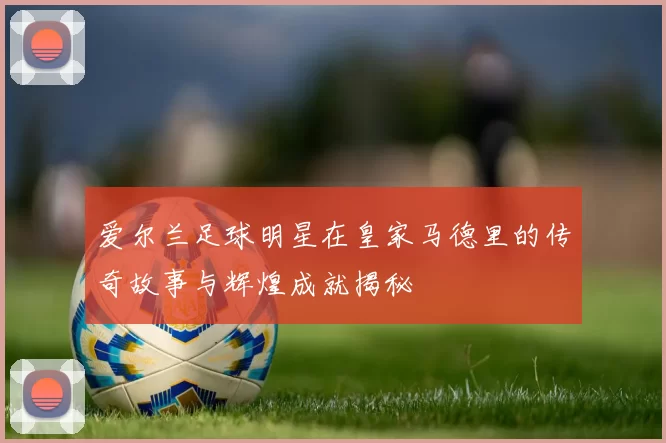爱尔兰足球明星在皇家马德里的传奇故事与辉煌成就揭秘