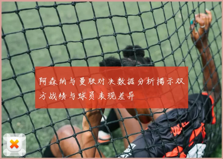阿森纳与曼联对决数据分析揭示双方战绩与球员表现差异