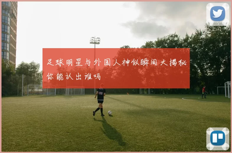 足球明星与外国人神似瞬间大揭秘你能认出谁吗