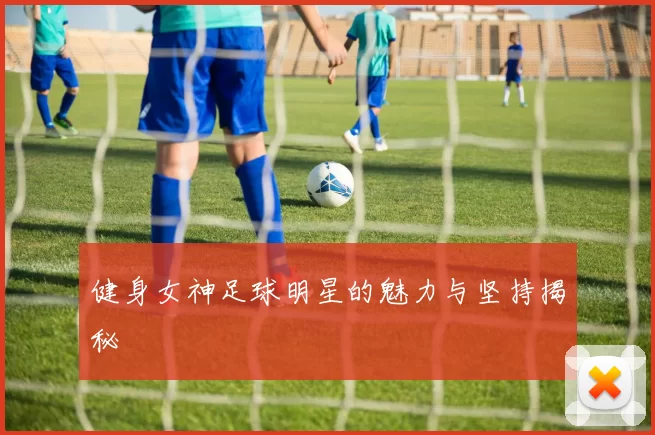 健身女神足球明星的魅力与坚持揭秘