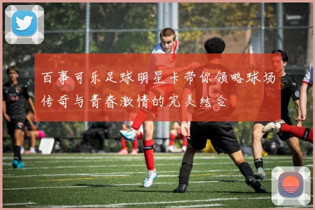 百事可乐足球明星卡带你领略球场传奇与青春激情的完美结合
