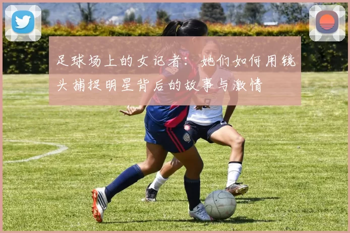 足球场上的女记者：她们如何用镜头捕捉明星背后的故事与激情