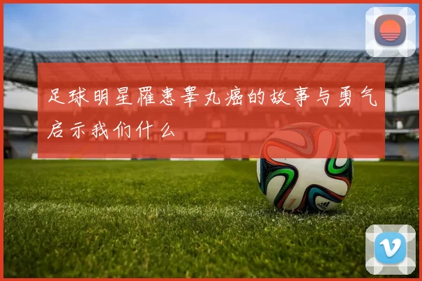 足球明星罹患睾丸癌的故事与勇气启示我们什么