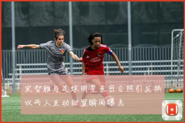 宋智雅与足球明星亲密合照引发热议两人互动甜蜜瞬间曝光