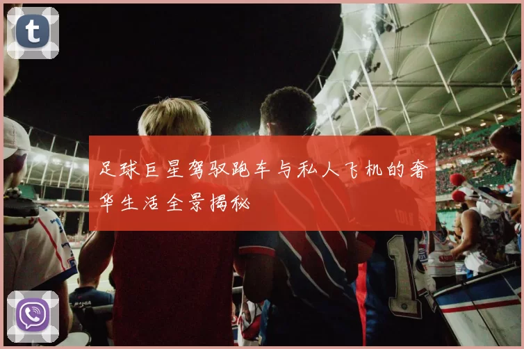 足球巨星驾驭跑车与私人飞机的奢华生活全景揭秘