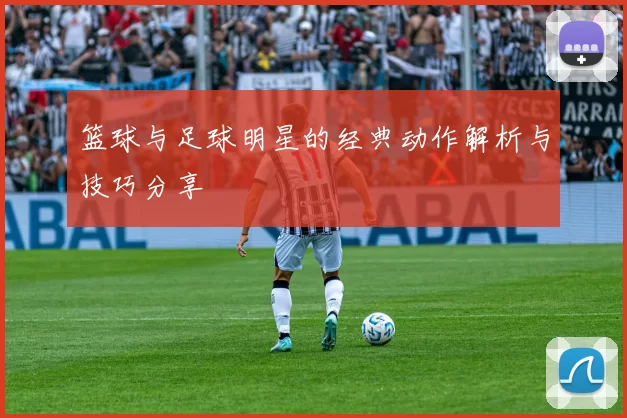 篮球与足球明星的经典动作解析与技巧分享