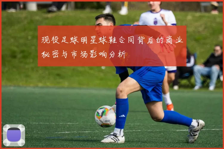 现役足球明星球鞋合同背后的商业秘密与市场影响分析