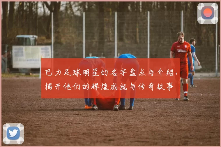 巴力足球明星的名字盘点与介绍，揭开他们的辉煌成就与传奇故事