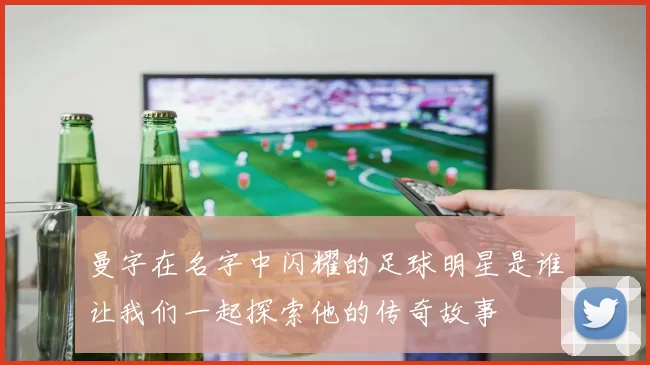 曼字在名字中闪耀的足球明星是谁让我们一起探索他的传奇故事