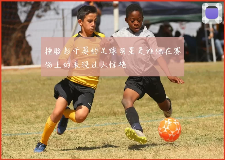 撞脸彭于晏的足球明星是谁他在赛场上的表现让人惊艳