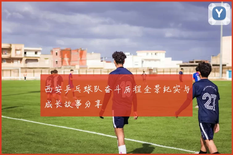 西安乒乓球队奋斗历程全景纪实与成长故事分享