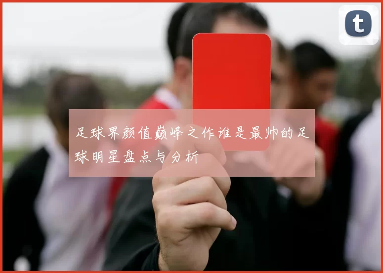 足球界颜值巅峰之作谁是最帅的足球明星盘点与分析