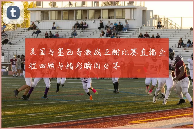 美国与墨西哥激战正酣比赛直播全程回顾与精彩瞬间分享