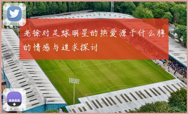 老徐对足球明星的热爱源于什么样的情感与追求探讨