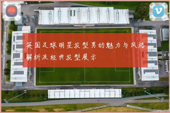 英国足球明星发型男的魅力与风格解析及经典发型展示