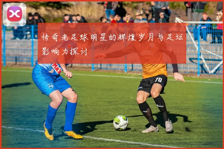 传奇老足球明星的辉煌岁月与足坛影响力探讨