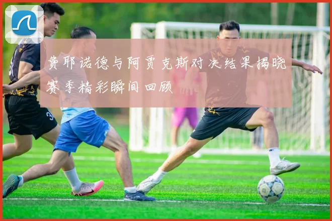 费耶诺德与阿贾克斯对决结果揭晓赛季精彩瞬间回顾
