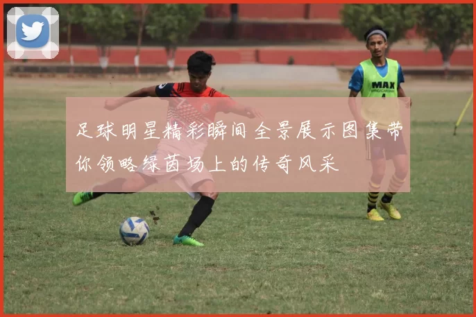足球明星精彩瞬间全景展示图集带你领略绿茵场上的传奇风采