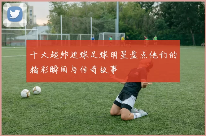 十大超帅进球足球明星盘点他们的精彩瞬间与传奇故事