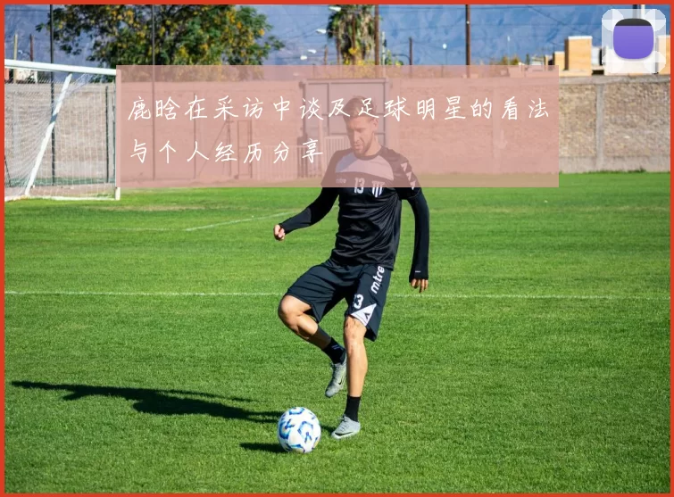 鹿晗在采访中谈及足球明星的看法与个人经历分享