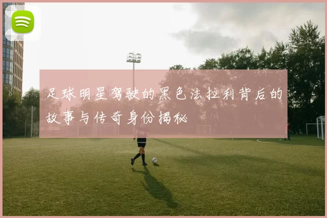 足球明星驾驶的黑色法拉利背后的故事与传奇身份揭秘