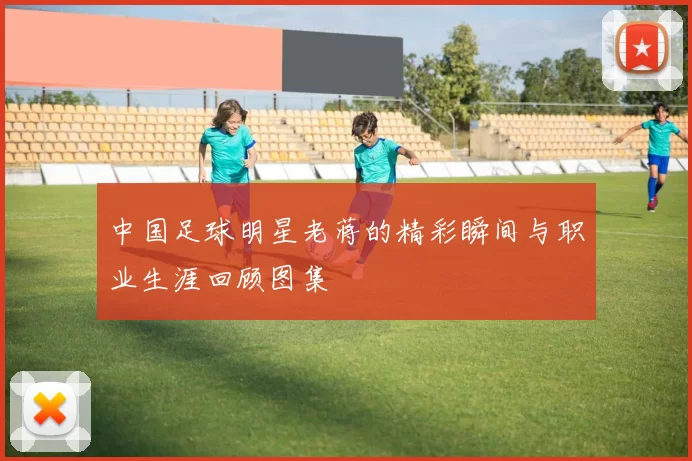 中国足球明星老蒋的精彩瞬间与职业生涯回顾图集