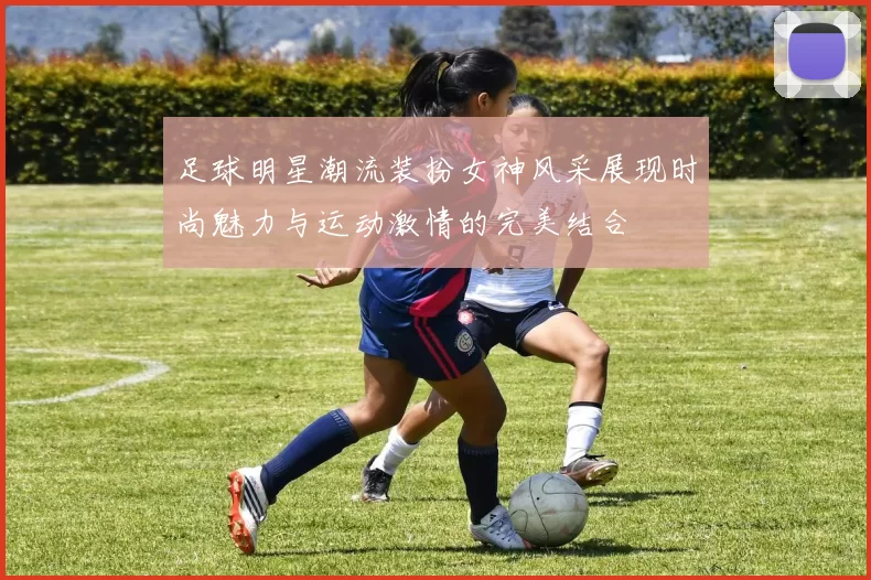 足球明星潮流装扮女神风采展现时尚魅力与运动激情的完美结合